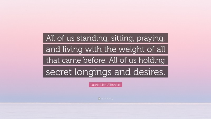 Laurie Lico Albanese Quote: “All of us standing, sitting, praying, and living with the weight of all that came before. All of us holding secret longings and desires.”