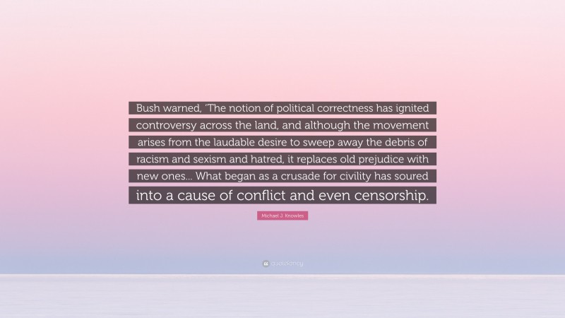 Michael J. Knowles Quote: “Bush warned, ‘The notion of political correctness has ignited controversy across the land, and although the movement arises from the laudable desire to sweep away the debris of racism and sexism and hatred, it replaces old prejudice with new ones... What began as a crusade for civility has soured into a cause of conflict and even censorship.”