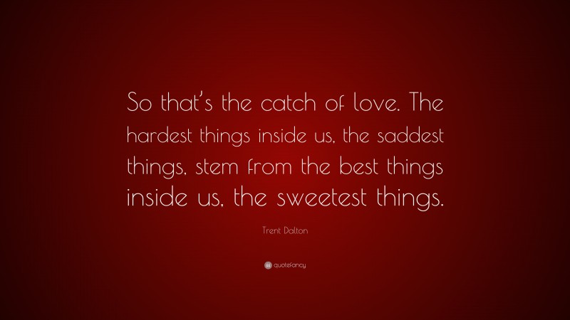 Trent Dalton Quote: “So that’s the catch of love. The hardest things inside us, the saddest things, stem from the best things inside us, the sweetest things.”