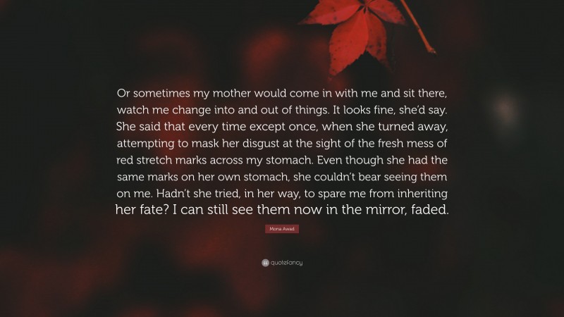 Mona Awad Quote: “Or sometimes my mother would come in with me and sit there, watch me change into and out of things. It looks fine, she’d say. She said that every time except once, when she turned away, attempting to mask her disgust at the sight of the fresh mess of red stretch marks across my stomach. Even though she had the same marks on her own stomach, she couldn’t bear seeing them on me. Hadn’t she tried, in her way, to spare me from inheriting her fate? I can still see them now in the mirror, faded.”