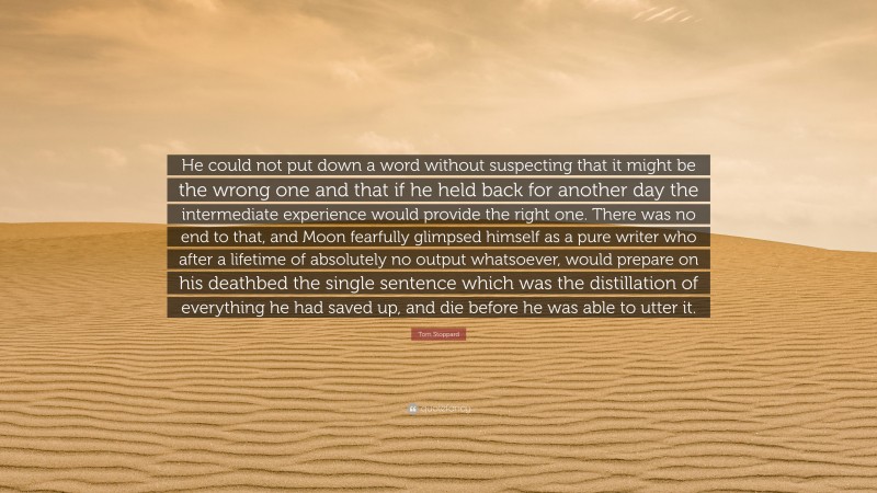 Tom Stoppard Quote: “He could not put down a word without suspecting that it might be the wrong one and that if he held back for another day the intermediate experience would provide the right one. There was no end to that, and Moon fearfully glimpsed himself as a pure writer who after a lifetime of absolutely no output whatsoever, would prepare on his deathbed the single sentence which was the distillation of everything he had saved up, and die before he was able to utter it.”