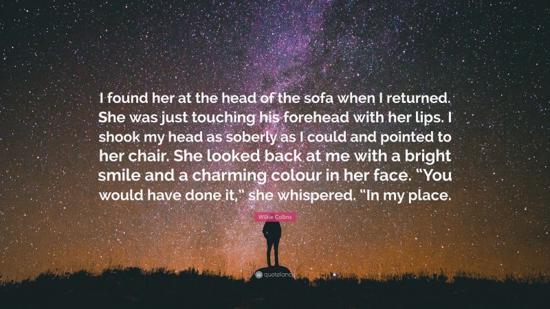 Wilkie Collins Quote: “I found her at the head of the sofa when I returned. She was just touching his forehead with her lips. I shook my head as soberly as I could and pointed to her chair. She looked back at me with a bright smile and a charming colour in her face. “You would have done it,” she whispered. “In my place.”