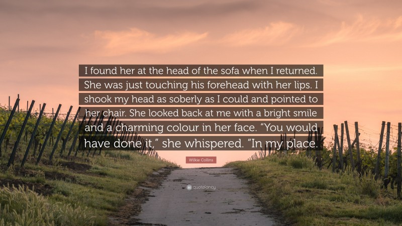 Wilkie Collins Quote: “I found her at the head of the sofa when I returned. She was just touching his forehead with her lips. I shook my head as soberly as I could and pointed to her chair. She looked back at me with a bright smile and a charming colour in her face. “You would have done it,” she whispered. “In my place.”