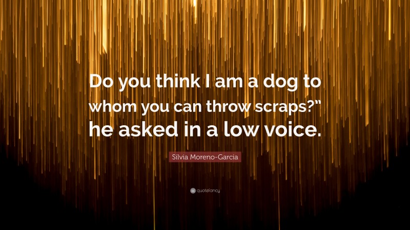 Silvia Moreno-Garcia Quote: “Do you think I am a dog to whom you can throw scraps?” he asked in a low voice.”