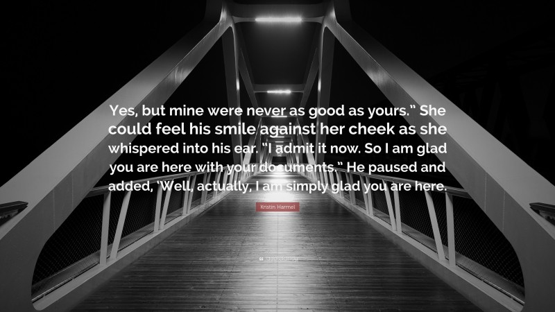 Kristin Harmel Quote: “Yes, but mine were never as good as yours.” She could feel his smile against her cheek as she whispered into his ear. “I admit it now. So I am glad you are here with your documents.” He paused and added, ‘Well, actually, I am simply glad you are here.”