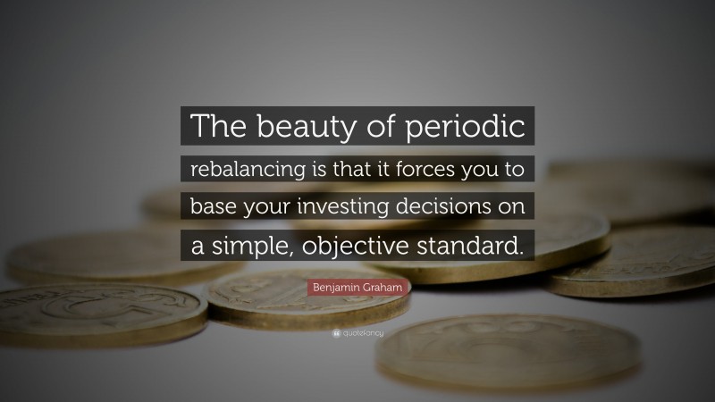 Benjamin Graham Quote: “The beauty of periodic rebalancing is that it forces you to base your investing decisions on a simple, objective standard.”