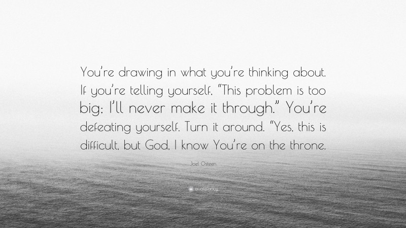 Joel Osteen Quote: “You’re drawing in what you’re thinking about. If you’re telling yourself, “This problem is too big; I’ll never make it through.” You’re defeating yourself. Turn it around. “Yes, this is difficult, but God, I know You’re on the throne.”