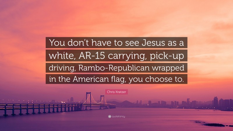 Chris Kratzer Quote: “You don’t have to see Jesus as a white, AR-15 carrying, pick-up driving, Rambo-Republican wrapped in the American flag, you choose to.”