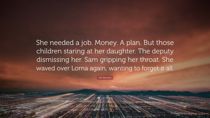 Brit Bennett Quote: “She needed a job. Money. A plan. But those children staring at her daughter. The deputy dismissing her. Sam gripping her throat. She waved over Lorna again, wanting to forget it all.”