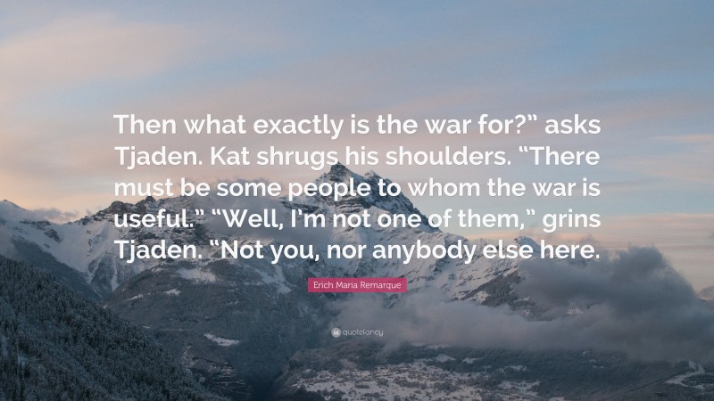 Erich Maria Remarque Quote: “Then what exactly is the war for?” asks Tjaden. Kat shrugs his shoulders. “There must be some people to whom the war is useful.” “Well, I’m not one of them,” grins Tjaden. “Not you, nor anybody else here.”