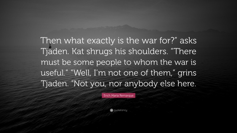 Erich Maria Remarque Quote: “Then what exactly is the war for?” asks Tjaden. Kat shrugs his shoulders. “There must be some people to whom the war is useful.” “Well, I’m not one of them,” grins Tjaden. “Not you, nor anybody else here.”