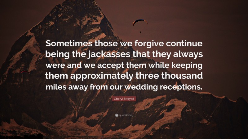 Cheryl Strayed Quote: “Sometimes those we forgive continue being the jackasses that they always were and we accept them while keeping them approximately three thousand miles away from our wedding receptions.”