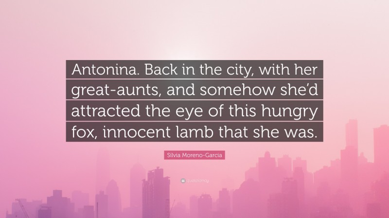 Silvia Moreno-Garcia Quote: “Antonina. Back in the city, with her great-aunts, and somehow she’d attracted the eye of this hungry fox, innocent lamb that she was.”