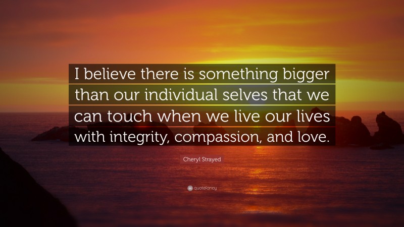 Cheryl Strayed Quote: “I believe there is something bigger than our individual selves that we can touch when we live our lives with integrity, compassion, and love.”
