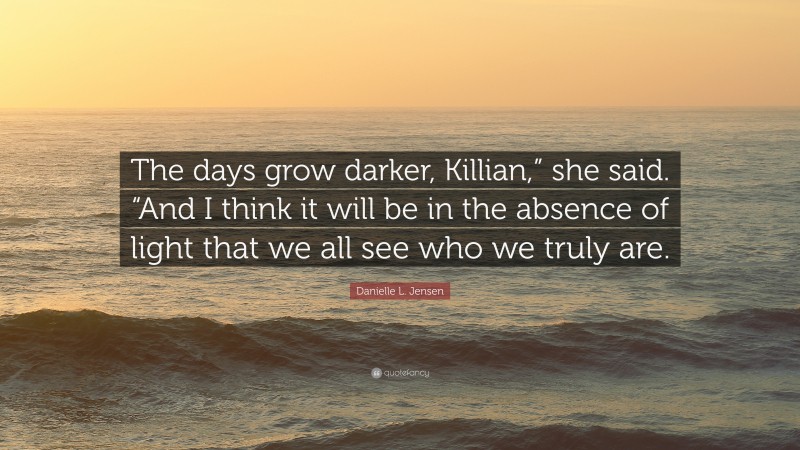 Danielle L. Jensen Quote: “The days grow darker, Killian,” she said. “And I think it will be in the absence of light that we all see who we truly are.”