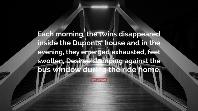 Brit Bennett Quote: “Each morning, the twins disappeared inside the Duponts’ house and in the evening, they emerged exhausted, feet swollen, Desiree slumping against the bus window during the ride home.”