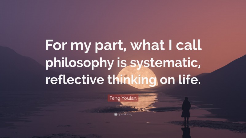 Feng Youlan Quote: “For my part, what I call philosophy is systematic, reflective thinking on life.”