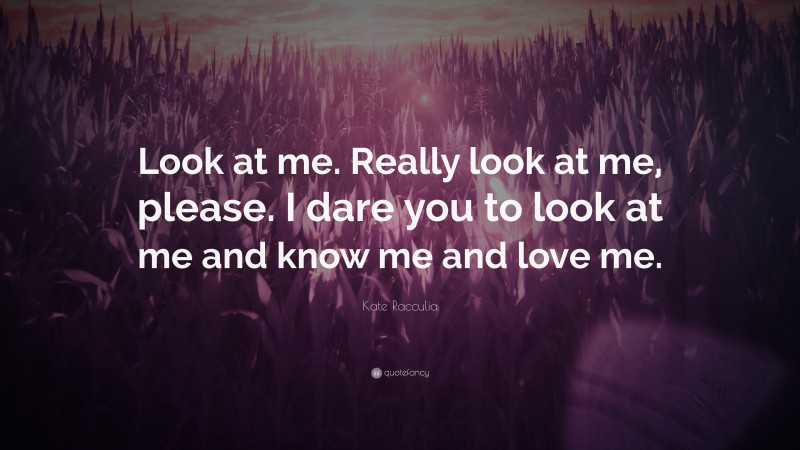 Kate Racculia Quote: “Look at me. Really look at me, please. I dare you to look at me and know me and love me.”