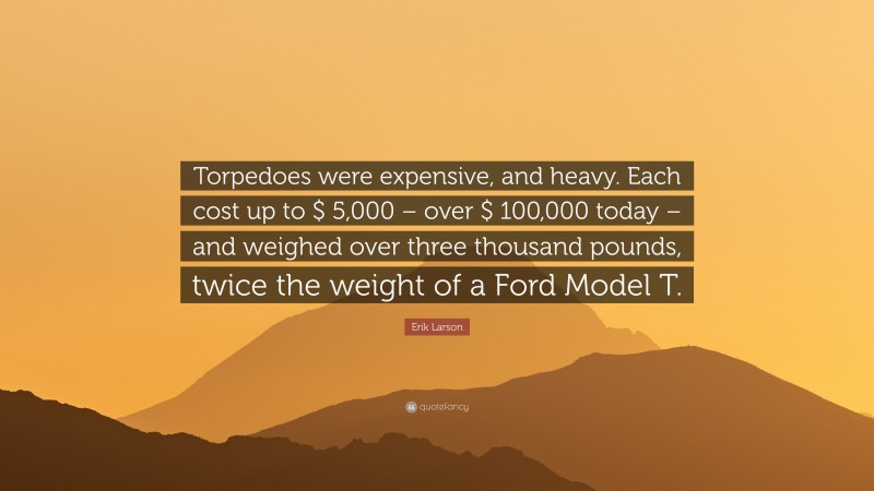 Erik Larson Quote: “Torpedoes were expensive, and heavy. Each cost up to $ 5,000 – over $ 100,000 today – and weighed over three thousand pounds, twice the weight of a Ford Model T.”
