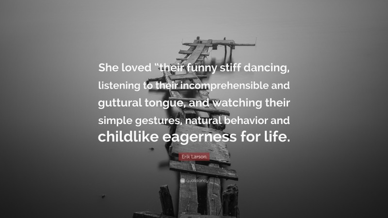 Erik Larson Quote: “She loved “their funny stiff dancing, listening to their incomprehensible and guttural tongue, and watching their simple gestures, natural behavior and childlike eagerness for life.”