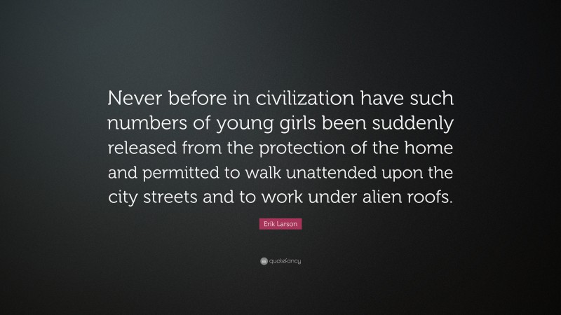 Erik Larson Quote: “Never before in civilization have such numbers of young girls been suddenly released from the protection of the home and permitted to walk unattended upon the city streets and to work under alien roofs.”