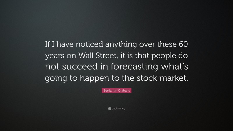 Benjamin Graham Quote: “If I have noticed anything over these 60 years on Wall Street, it is that people do not succeed in forecasting what’s going to happen to the stock market.”
