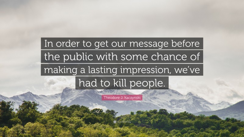 Theodore J. Kaczynski Quote: “In order to get our message before the public with some chance of making a lasting impression, we’ve had to kill people.”