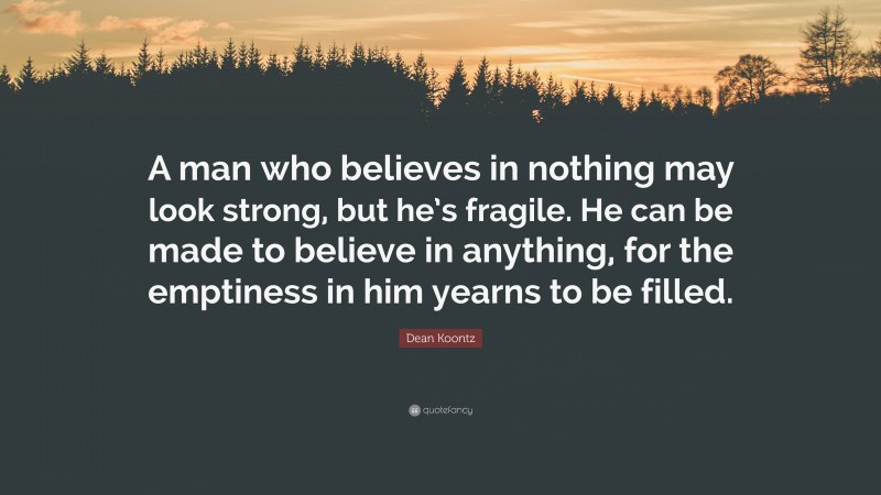 Dean Koontz Quote: “A man who believes in nothing may look strong, but he’s fragile. He can be made to believe in anything, for the emptiness in him yearns to be filled.”
