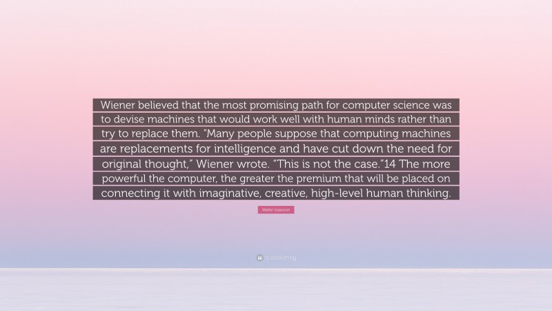 Walter Isaacson Quote: “Wiener believed that the most promising path for computer science was to devise machines that would work well with human minds rather than try to replace them. “Many people suppose that computing machines are replacements for intelligence and have cut down the need for original thought,” Wiener wrote. “This is not the case.”14 The more powerful the computer, the greater the premium that will be placed on connecting it with imaginative, creative, high-level human thinking.”