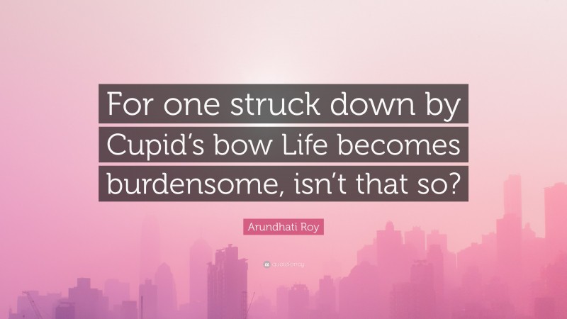 Arundhati Roy Quote: “For one struck down by Cupid’s bow Life becomes burdensome, isn’t that so?”