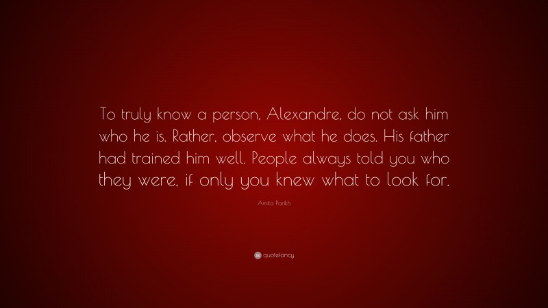 Amita Parikh Quote: “To truly know a person, Alexandre, do not ask him who he is. Rather, observe what he does. His father had trained him well. People always told you who they were, if only you knew what to look for.”