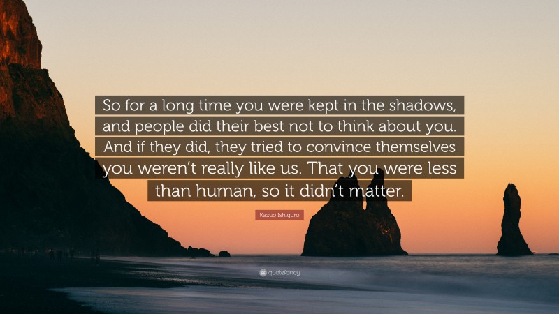 Kazuo Ishiguro Quote: “So for a long time you were kept in the shadows, and people did their best not to think about you. And if they did, they tried to convince themselves you weren’t really like us. That you were less than human, so it didn’t matter.”