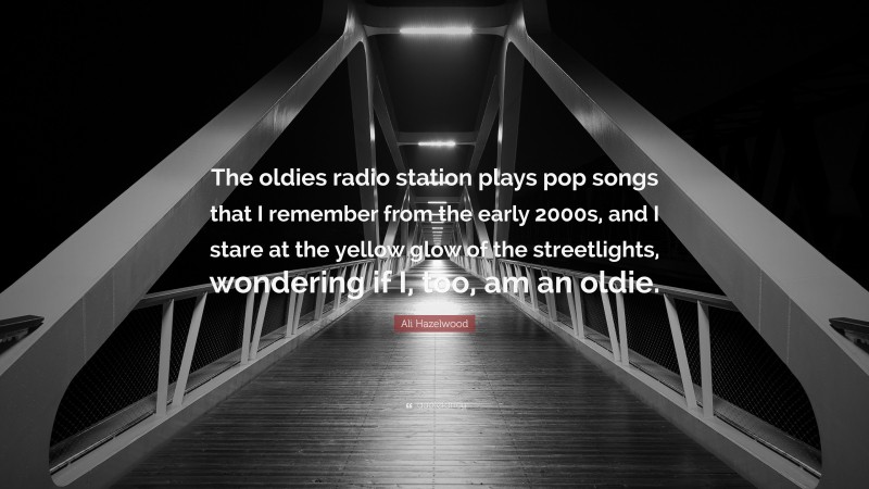 Ali Hazelwood Quote: “The oldies radio station plays pop songs that I remember from the early 2000s, and I stare at the yellow glow of the streetlights, wondering if I, too, am an oldie.”