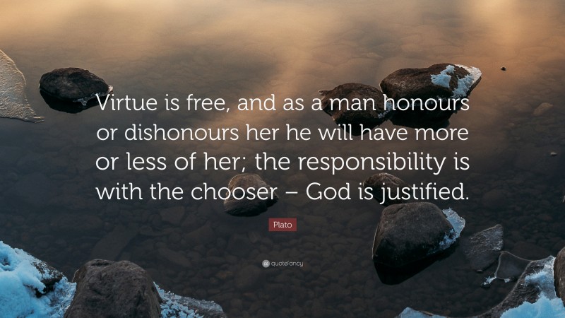 Plato Quote: “Virtue is free, and as a man honours or dishonours her he will have more or less of her; the responsibility is with the chooser – God is justified.”