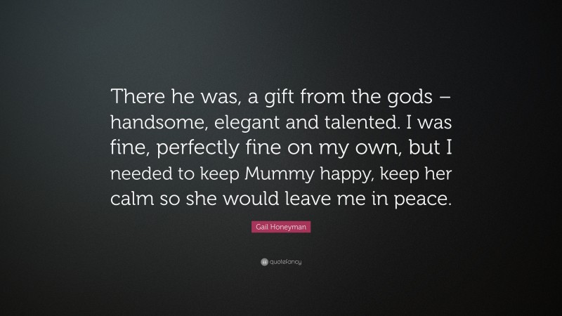 Gail Honeyman Quote: “There he was, a gift from the gods – handsome, elegant and talented. I was fine, perfectly fine on my own, but I needed to keep Mummy happy, keep her calm so she would leave me in peace.”
