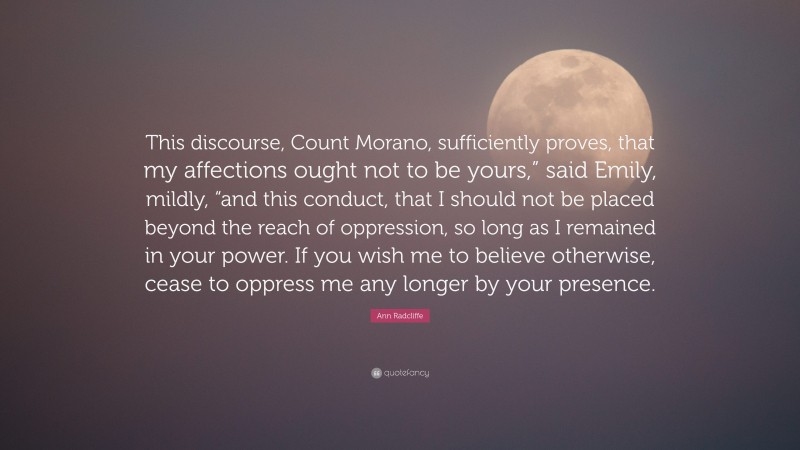 Ann Radcliffe Quote: “This discourse, Count Morano, sufficiently proves, that my affections ought not to be yours,” said Emily, mildly, “and this conduct, that I should not be placed beyond the reach of oppression, so long as I remained in your power. If you wish me to believe otherwise, cease to oppress me any longer by your presence.”