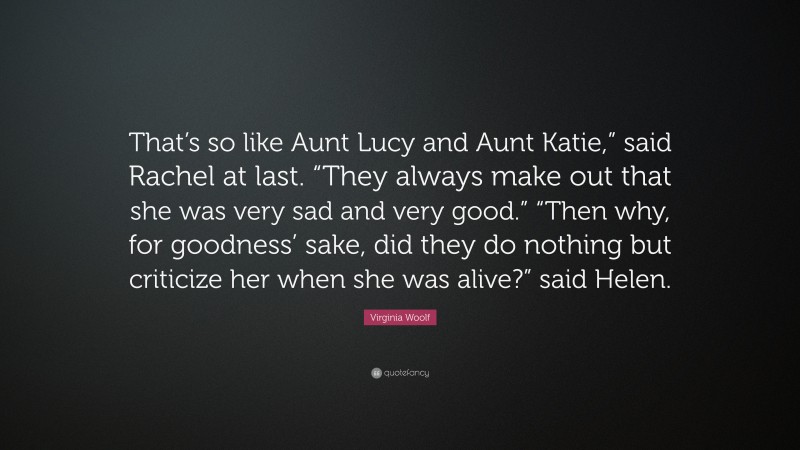 Virginia Woolf Quote: “That’s so like Aunt Lucy and Aunt Katie,” said Rachel at last. “They always make out that she was very sad and very good.” “Then why, for goodness’ sake, did they do nothing but criticize her when she was alive?” said Helen.”