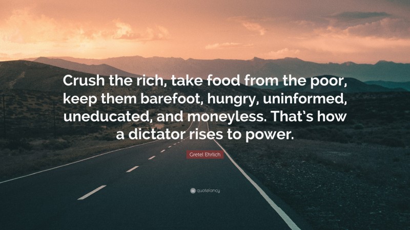 Gretel Ehrlich Quote: “Crush the rich, take food from the poor, keep them barefoot, hungry, uninformed, uneducated, and moneyless. That’s how a dictator rises to power.”
