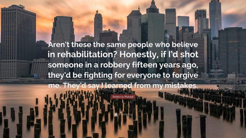 Rebecca Makkai Quote: “Aren’t these the same people who believe in rehabilitation? Honestly, if I’d shot someone in a robbery fifteen years ago, they’d be fighting for everyone to forgive me. They’d say I learned from my mistakes.”