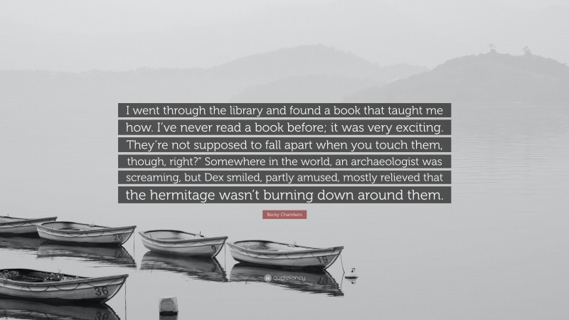 Becky Chambers Quote: “I went through the library and found a book that taught me how. I’ve never read a book before; it was very exciting. They’re not supposed to fall apart when you touch them, though, right?” Somewhere in the world, an archaeologist was screaming, but Dex smiled, partly amused, mostly relieved that the hermitage wasn’t burning down around them.”