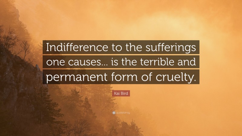 Kai Bird Quote: “Indifference to the sufferings one causes... is the terrible and permanent form of cruelty.”