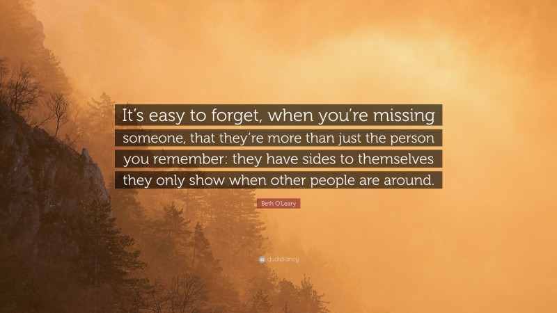 Beth O'Leary Quote: “It’s easy to forget, when you’re missing someone, that they’re more than just the person you remember: they have sides to themselves they only show when other people are around.”