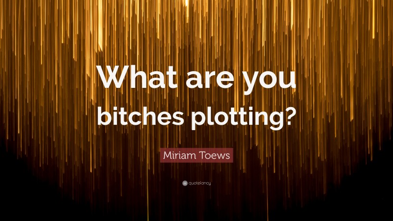 Miriam Toews Quote: “What are you bitches plotting?”