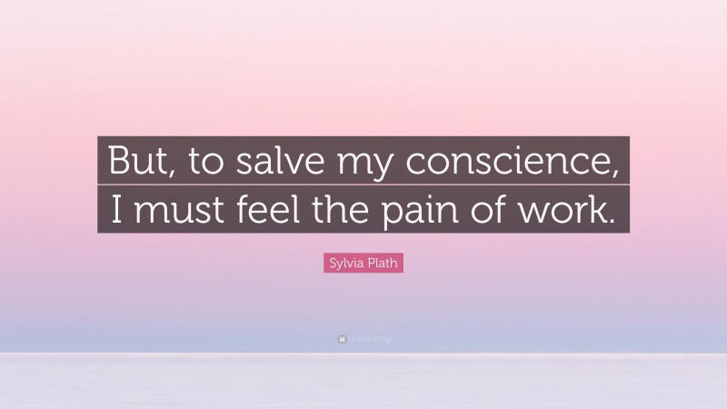 Sylvia Plath Quote: “But, to salve my conscience, I must feel the pain of work.”