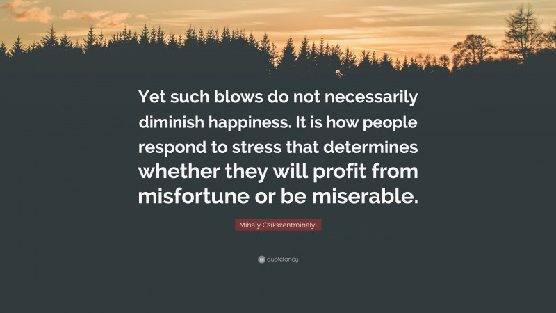 Mihaly Csikszentmihalyi Quote: “Yet such blows do not necessarily diminish happiness. It is how people respond to stress that determines whether they will profit from misfortune or be miserable.”