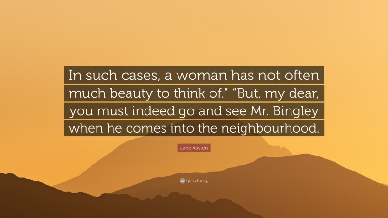 Jane Austen Quote: “In such cases, a woman has not often much beauty to think of.” “But, my dear, you must indeed go and see Mr. Bingley when he comes into the neighbourhood.”