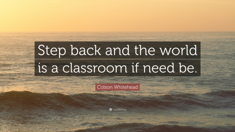 Colson Whitehead Quote: “Step back and the world is a classroom if need be.”