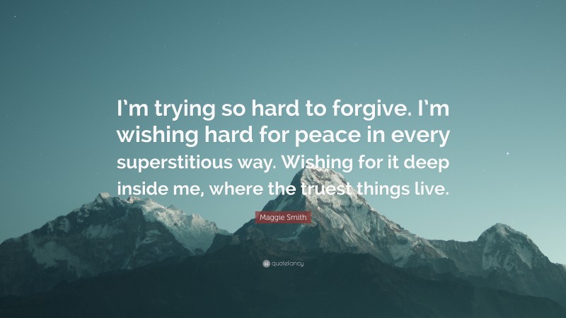 Maggie Smith Quote: “I’m trying so hard to forgive. I’m wishing hard for peace in every superstitious way. Wishing for it deep inside me, where the truest things live.”