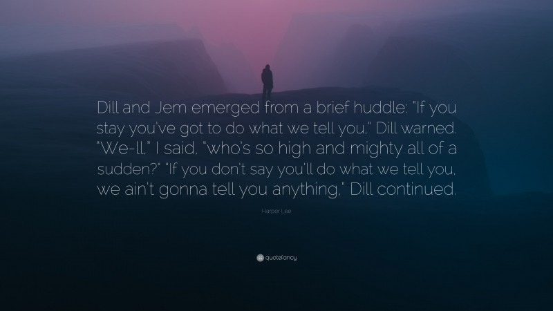 Harper Lee Quote: “Dill and Jem emerged from a brief huddle: “If you stay you’ve got to do what we tell you,” Dill warned. “We-ll,” I said, “who’s so high and mighty all of a sudden?” “If you don’t say you’ll do what we tell you, we ain’t gonna tell you anything,” Dill continued.”