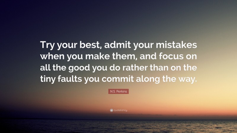 N.S. Perkins Quote: “Try your best, admit your mistakes when you make them, and focus on all the good you do rather than on the tiny faults you commit along the way.”